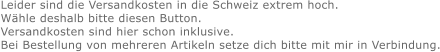 Leider sind die Versandkosten in die Schweiz extrem hoch. Wähle deshalb bitte diesen Button. Versandkosten sind hier schon inklusive. Bei Bestellung von mehreren Artikeln setze dich bitte mit mir in Verbindung.