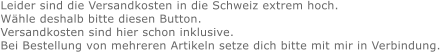 Leider sind die Versandkosten in die Schweiz extrem hoch. Wähle deshalb bitte diesen Button. Versandkosten sind hier schon inklusive. Bei Bestellung von mehreren Artikeln setze dich bitte mit mir in Verbindung.