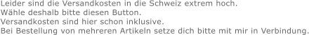 Leider sind die Versandkosten in die Schweiz extrem hoch. Wähle deshalb bitte diesen Button. Versandkosten sind hier schon inklusive. Bei Bestellung von mehreren Artikeln setze dich bitte mit mir in Verbindung.