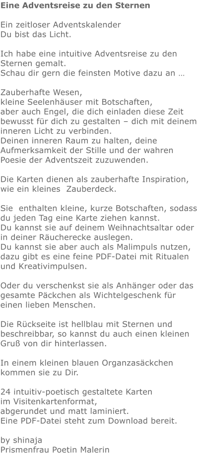 Eine Adventsreise zu den Sternen  Ein zeitloser Adventskalender    Du bist das Licht.   Ich habe eine intuitive Adventsreise zu den Sternen gemalt.  Schau dir gern die feinsten Motive dazu an …   Zauberhafte Wesen, kleine Seelenhäuser mit Botschaften,  aber auch Engel, die dich einladen diese Zeit bewusst für dich zu gestalten – dich mit deinem inneren Licht zu verbinden.  Deinen inneren Raum zu halten, deine Aufmerksamkeit der Stille und der wahren Poesie der Adventszeit zuzuwenden.  Die Karten dienen als zauberhafte Inspiration,   wie ein kleines  Zauberdeck.  Sie  enthalten kleine, kurze Botschaften, sodass du jeden Tag eine Karte ziehen kannst. Du kannst sie auf deinem Weihnachtsaltar oder in deiner Räucherecke auslegen.  Du kannst sie aber auch als Malimpuls nutzen, dazu gibt es eine feine PDF-Datei mit Ritualen und Kreativimpulsen.  Oder du verschenkst sie als Anhänger oder das gesamte Päckchen als Wichtelgeschenk für einen lieben Menschen.   Die Rückseite ist hellblau mit Sternen und beschreibbar, so kannst du auch einen kleinen Gruß von dir hinterlassen.    In einem kleinen blauen Organzasäckchen kommen sie zu Dir.    24 intuitiv-poetisch gestaltete Karten im Visitenkartenformat,  abgerundet und matt laminiert. Eine PDF-Datei steht zum Download bereit.  by shinajaPrismenfrau Poetin Malerin
