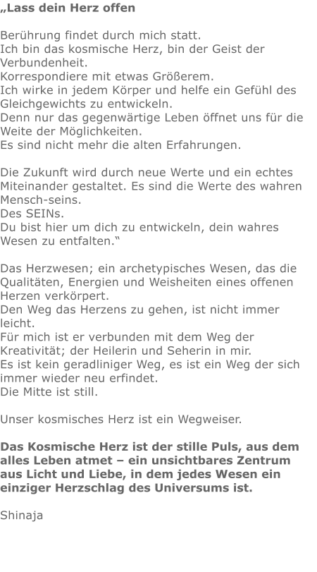 „Lass dein Herz offen  Berührung findet durch mich statt.  Ich bin das kosmische Herz, bin der Geist der Verbundenheit. Korrespondiere mit etwas Größerem. Ich wirke in jedem Körper und helfe ein Gefühl des Gleichgewichts zu entwickeln.  Denn nur das gegenwärtige Leben öffnet uns für die Weite der Möglichkeiten.  Es sind nicht mehr die alten Erfahrungen.  Die Zukunft wird durch neue Werte und ein echtes Miteinander gestaltet. Es sind die Werte des wahren Mensch-seins.  Des SEINs.  Du bist hier um dich zu entwickeln, dein wahres Wesen zu entfalten.“  Das Herzwesen; ein archetypisches Wesen, das die Qualitäten, Energien und Weisheiten eines offenen Herzen verkörpert.  Den Weg das Herzens zu gehen, ist nicht immer leicht.  Für mich ist er verbunden mit dem Weg der Kreativität; der Heilerin und Seherin in mir.  Es ist kein geradliniger Weg, es ist ein Weg der sich immer wieder neu erfindet.  Die Mitte ist still.  Unser kosmisches Herz ist ein Wegweiser.   Das Kosmische Herz ist der stille Puls, aus dem alles Leben atmet – ein unsichtbares Zentrum aus Licht und Liebe, in dem jedes Wesen ein einziger Herzschlag des Universums ist.  Shinaja
