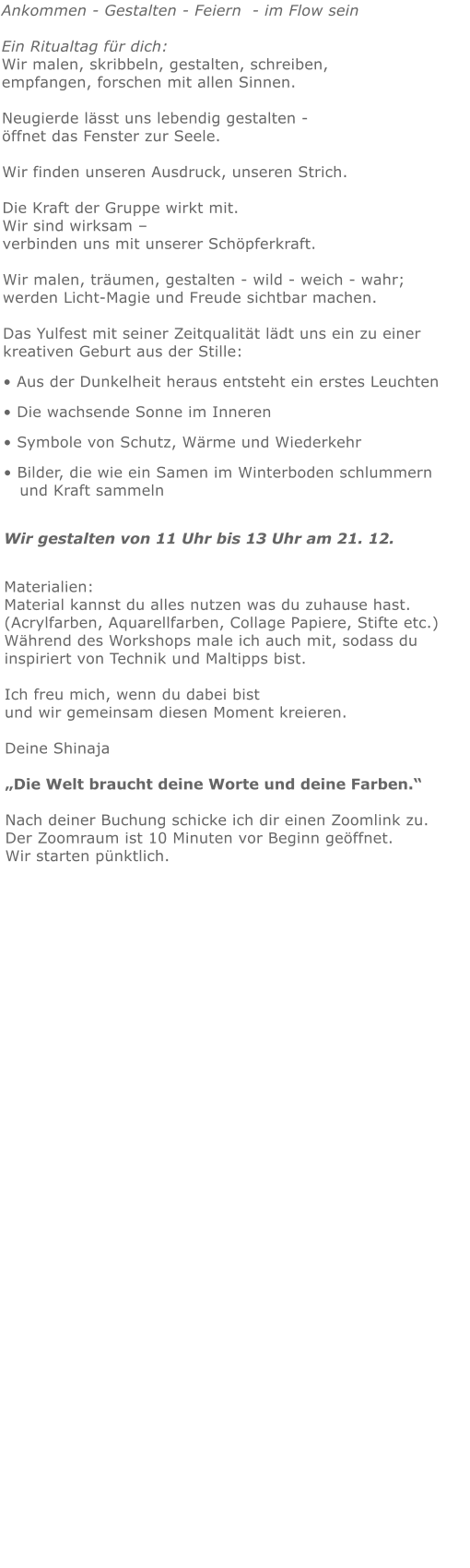 Ankommen - Gestalten - Feiern  - im Flow sein   Ein Ritualtag für dich:Wir malen, skribbeln, gestalten, schreiben, empfangen, forschen mit allen Sinnen.  Neugierde lässt uns lebendig gestalten - öffnet das Fenster zur Seele. Wir finden unseren Ausdruck, unseren Strich.  Die Kraft der Gruppe wirkt mit.   Wir sind wirksam – verbinden uns mit unserer Schöpferkraft. Wir malen, träumen, gestalten - wild - weich - wahr;  werden Licht-Magie und Freude sichtbar machen. Das Yulfest mit seiner Zeitqualität lädt uns ein zu einer kreativen Geburt aus der Stille: • Aus der Dunkelheit heraus entsteht ein erstes Leuchten • Die wachsende Sonne im Inneren • Symbole von Schutz, Wärme und Wiederkehr • Bilder, die wie ein Samen im Winterboden schlummern   und Kraft sammeln Wir gestalten von 11 Uhr bis 13 Uhr am 21. 12. Materialien: Material kannst du alles nutzen was du zuhause hast.  (Acrylfarben, Aquarellfarben, Collage Papiere, Stifte etc.) Während des Workshops male ich auch mit, sodass du inspiriert von Technik und Maltipps bist.   Ich freu mich, wenn du dabei bist und wir gemeinsam diesen Moment kreieren.   Deine Shinaja   „Die Welt braucht deine Worte und deine Farben.“  Nach deiner Buchung schicke ich dir einen Zoomlink zu. Der Zoomraum ist 10 Minuten vor Beginn geöffnet. Wir starten pünktlich.