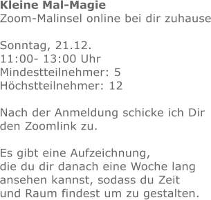 Kleine Mal-Magie Zoom-Malinsel online bei dir zuhause  Sonntag, 21.12.  11:00- 13:00 Uhr Mindestteilnehmer: 5Höchstteilnehmer: 12  Nach der Anmeldung schicke ich Dir den Zoomlink zu.Es gibt eine Aufzeichnung, die du dir danach eine Woche lang ansehen kannst, sodass du Zeit und Raum findest um zu gestalten.  