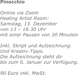Pinocchio   Online via Zoom Healing Artist Room:  Samstag, 13. Dezember von 13 – 18.30 Uhr mit einer Pausen von 30 Minuten  Inkl. Skript und Aufzeichnung. Und Kreativ-Tipps.  Die Aufzeichnung steht dir bis zum 6. Januar zur Verfügung.  90 Euro inkl. MwSt. 