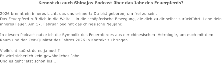 Kennst du auch Shinajas Podcast über das Jahr des Feuerpferds?  2026 brennt ein inneres Licht, das uns erinnert: Du bist geboren, um frei zu sein. Das Feuerpferd ruft dich in die Weite – in die schöpferische Bewegung, die dich zu dir selbst zurückführt. Lebe dein inneres Feuer. Am 17. Februar beginnt das chinesische Neujahr.   In diesem Podcast nutze ich die Symbolik des Feuerpferdes aus der chinesischen  Astrologie, um euch mit dem Raum und der Zeit-Qualität des Jahres 2026 in Kontakt zu bringen. .   Vielleicht spürst du es ja auch?  Es wird sicherlich kein gewöhnliches Jahr.  Und es geht jetzt schon los ...