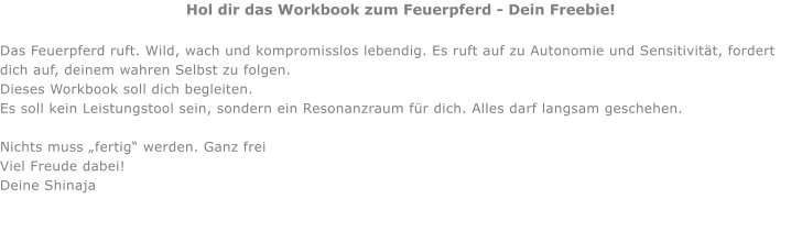 Hol dir das Workbook zum Feuerpferd - Dein Freebie!  Das Feuerpferd ruft. Wild, wach und kompromisslos lebendig. Es ruft auf zu Autonomie und Sensitivität, fordert dich auf, deinem wahren Selbst zu folgen. Dieses Workbook soll dich begleiten. Es soll kein Leistungstool sein, sondern ein Resonanzraum für dich. Alles darf langsam geschehen.  Nichts muss „fertig“ werden. Ganz frei Viel Freude dabei! Deine Shinaja