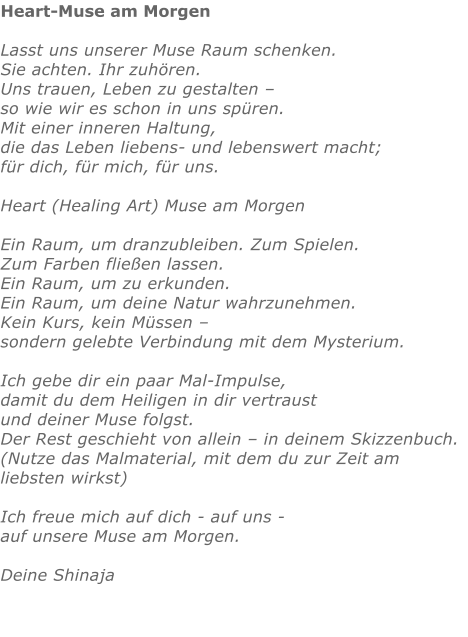 Heart-Muse am Morgen  Lasst uns unserer Muse Raum schenken. Sie achten. Ihr zuhören. Uns trauen, Leben zu gestalten – so wie wir es schon in uns spüren. Mit einer inneren Haltung, die das Leben liebens- und lebenswert macht;  für dich, für mich, für uns.  Heart (Healing Art) Muse am Morgen  Ein Raum, um dranzubleiben. Zum Spielen.  Zum Farben fließen lassen.  Ein Raum, um zu erkunden. Ein Raum, um deine Natur wahrzunehmen. Kein Kurs, kein Müssen – sondern gelebte Verbindung mit dem Mysterium.  Ich gebe dir ein paar Mal-Impulse, damit du dem Heiligen in dir vertraust und deiner Muse folgst. Der Rest geschieht von allein – in deinem Skizzenbuch. (Nutze das Malmaterial, mit dem du zur Zeit am liebsten wirkst)  Ich freue mich auf dich - auf uns - auf unsere Muse am Morgen.  Deine Shinaja