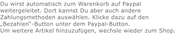 Du wirst automatisch zum Warenkorb auf Paypal weitergeleitet. Dort kannst Du aber auch andere Zahlungsmethoden auswählen. Klicke dazu auf den „Bezahlen“-Button unter dem Paypal-Button.  Um weitere Artikel hinzuzufügen, wechsle wieder zum Shop.