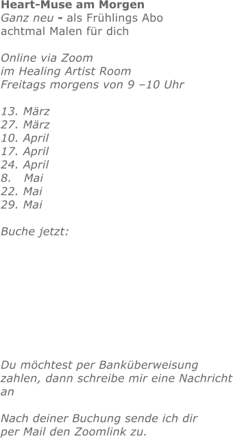 Heart-Muse am Morgen Ganz neu - als Frühlings Aboachtmal Malen für dichOnline via Zoom im Healing Artist Room Freitags morgens von 9 –10 Uhr  13. März   27. März 10. April17. April 24. April 8.   Mai22. Mai 29. Mai Buche jetzt:       Du möchtest per Banküberweisung zahlen, dann schreibe mir eine Nachrichtan Nach deiner Buchung sende ich dirper Mail den Zoomlink zu.