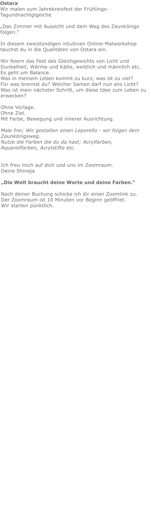 Ostara  Wir malen zum Jahrekreisfest der Frühlings- Tagundnachtglgeiche„Das Zimmer mit Aussicht und dem Weg des Zaunkönigs folgen.“  In diesem zweistündigen intuitiven Online-Malworkshop tauchst du in die Qualitäten von Ostara ein.Wir feiern das Fest des Gleichgewichts von Licht und Dunkelheit, Wärme und Kälte, weiblich und männlich etc. Es geht um Balance. Was in meinem Leben kommt zu kurz, was ist zu viel? Für was brennst du? Welcher Samen darf nun ans Licht? Was ist mein nächster Schritt, um diese Idee zum Leben zu erwecken?  Ohne Vorlage. Ohne Ziel. Mit Farbe, Bewegung und innerer Ausrichtung.  Male frei; Wir gestalten einen Leporello - wir folgen dem Zaunkönigsweg.  Nutze die Farben die du da hast; Acrylfarben, Aquarellfarben, Acrylstifte etc.   Ich freu mich auf dich und uns im Zoomraum.   Deine Shinaja   „Die Welt braucht deine Worte und deine Farben.“  Nach deiner Buchung schicke ich dir einen Zoomlink zu. Der Zoomraum ist 10 Minuten vor Beginn geöffnet. Wir starten pünktlich.