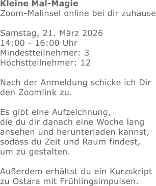 Kleine Mal-Magie Zoom-Malinsel online bei dir zuhause  Samstag, 21. März 2026  14:00 - 16:00 Uhr Mindestteilnehmer: 3 Höchstteilnehmer: 12 Nach der Anmeldung schicke ich Dir den Zoomlink zu.Es gibt eine Aufzeichnung, die du dir danach eine Woche lang ansehen und herunterladen kannst, sodass du Zeit und Raum findest, um zu gestalten.  Außerdem erhältst du ein Kurzskript zu Ostara mit Frühlingsimpulsen. 
