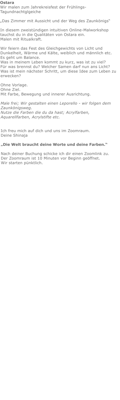 Ostara  Wir malen zum Jahrekreisfest der Frühlings- Tagundnachtglgeiche„Das Zimmer mit Aussicht und der Weg des Zaunkönigs“  In diesem zweistündigen intuitiven Online-Malworkshop tauchst du in die Qualitäten von Ostara ein.Malen mit Ritualkraft. Wir feiern das Fest des Gleichgewichts von Licht und Dunkelheit, Wärme und Kälte, weiblich und männlich etc. Es geht um Balance. Was in meinem Leben kommt zu kurz, was ist zu viel? Für was brennst du? Welcher Samen darf nun ans Licht? Was ist mein nächster Schritt, um diese Idee zum Leben zu erwecken?  Ohne Vorlage. Ohne Ziel. Mit Farbe, Bewegung und innerer Ausrichtung.  Male frei; Wir gestalten einen Leporello - wir folgen dem Zaunkönigsweg.  Nutze die Farben die du da hast; Acrylfarben, Aquarellfarben, Acrylstifte etc.   Ich freu mich auf dich und uns im Zoomraum.   Deine Shinaja   „Die Welt braucht deine Worte und deine Farben.“  Nach deiner Buchung schicke ich dir einen Zoomlink zu. Der Zoomraum ist 10 Minuten vor Beginn geöffnet. Wir starten pünktlich.