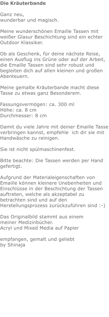 Die Kräuterbande  Ganz neu,  wunderbar und magisch.  Meine wunderschönen Emaille Tassen mit weißer Glasur Beschichtung sind ein echter Outdoor Klassiker.   Ob als Geschenk, für deine nächste Reise, einen Ausflug ins Grüne oder auf der Arbeit,  die Emaille Tassen sind sehr robust und begleiten dich auf allen kleinen und großen Abenteuern.  Meine gemalte Kräuterbande macht diese Tasse zu etwas ganz Besonderem.   Fassungsvermögen: ca. 300 ml Höhe: ca. 8 cm Durchmesser: 8 cm  Damit du viele Jahre mit deiner Emaille Tasse verbringen kannst, empfehle  ich dir sie mit Handwäsche zu reinigen.  Sie ist nicht spülmaschinenfest.  Bitte beachte: Die Tassen werden per Hand gefertigt.  Aufgrund der Materialeigenschaften von Emaille können kleinere Unebenheiten und Einschlüsse in der Beschichtung der Tassen auftreten, welche als akzeptabel zu betrachten sind und auf den Herstellungsprozess zurückzuführen sind :-)  Das Originalbild stammt aus einem meiner Medizinbücher. Acryl und Mixed Media auf Papier  empfangen, gemalt und geliebt by Shinaja