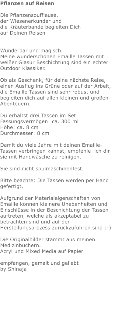 Pflanzen auf Reisen  Die Pflanzensouffleuse, der Wiesenerkunder und die Kräuterbande begleiten Dich auf Deinen Reisen   Wunderbar und magisch. Meine wunderschönen Emaille Tassen mit weißer Glasur Beschichtung sind ein echter Outdoor Klassiker.   Ob als Geschenk, für deine nächste Reise, einen Ausflug ins Grüne oder auf der Arbeit,  die Emaille Tassen sind sehr robust und begleiten dich auf allen kleinen und großen Abenteuern.  Du erhältst drei Tassen im Set Fassungsvermögen: ca. 300 ml Höhe: ca. 8 cm Durchmesser: 8 cm  Damit du viele Jahre mit deinen Emaille-Tassen verbringen kannst, empfehle  ich dir sie mit Handwäsche zu reinigen.  Sie sind nicht spülmaschinenfest.  Bitte beachte: Die Tassen werden per Hand gefertigt.  Aufgrund der Materialeigenschaften von Emaille können kleinere Unebenheiten und Einschlüsse in der Beschichtung der Tassen auftreten, welche als akzeptabel zu betrachten sind und auf den Herstellungsprozess zurückzuführen sind :-)  Die Originalbilder stammt aus meinen Medizinbüchern. Acryl und Mixed Media auf Papier  empfangen, gemalt und geliebt by Shinaja