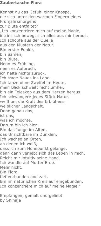 Zaubertasche Flora  Kennst du das Gefühl einer Knospe,   die sich unter den warmen Fingern eines Frühjahrsmorgens  zur Blüte entfaltet? „Ich konzentriere mich auf meine Magie,  intrinsisch bewegt sich alles aus mir heraus.  Ich schöpfe aus der Quelle aus den Mustern der Natur.  Bin erster Funke,  bin Samen,  bin Blüte.   Nenn es Frühling,  nenn es Aufbruch, ich halte nichts zurück. Ich trage Neues ins Land. Ich tanze ohne Zweifel im Heute, mein Blick schweift nicht umher, bin ein Teleskop aus dem Herzen heraus. Ich schwängere jedes Stück Natur, weiß um die Kraft des Erblühens weiblicher Landschaft. Denn genau das,  ist das, was ich möchte.  Darum bin ich hier.  Bin das Junge im Alten,  das Unsichtbare im Dunklen.  Ich wachse an Orten, an denen ich weiß,  dass ich zum Höhepunkt gelange,  denn dann verliebt sich das Leben in mich. Reicht mir intuitiv seine Hand. Ich wandle auf Mutter Erde.   Mehr nicht.  Bin Flora,  tief verbunden und zart.  Bin im natürlichen Kreislauf eingebunden. Ich konzentriere mich auf meine Magie.“  Empfangen, gemalt und geliebt by Shinaja
