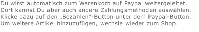 Du wirst automatisch zum Warenkorb auf Paypal weitergeleitet. Dort kannst Du aber auch andere Zahlungsmethoden auswählen.Klicke dazu auf den „Bezahlen“-Button unter dem Paypal-Button.  Um weitere Artikel hinzuzufügen, wechsle wieder zum Shop.