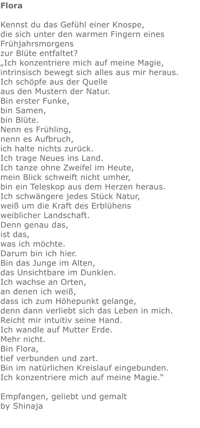 Flora  Kennst du das Gefühl einer Knospe,   die sich unter den warmen Fingern eines Frühjahrsmorgens  zur Blüte entfaltet? „Ich konzentriere mich auf meine Magie,  intrinsisch bewegt sich alles aus mir heraus.  Ich schöpfe aus der Quelle aus den Mustern der Natur.  Bin erster Funke,  bin Samen,  bin Blüte.   Nenn es Frühling,  nenn es Aufbruch, ich halte nichts zurück. Ich trage Neues ins Land. Ich tanze ohne Zweifel im Heute, mein Blick schweift nicht umher, bin ein Teleskop aus dem Herzen heraus. Ich schwängere jedes Stück Natur, weiß um die Kraft des Erblühens weiblicher Landschaft. Denn genau das,  ist das, was ich möchte.  Darum bin ich hier.  Bin das Junge im Alten,  das Unsichtbare im Dunklen.  Ich wachse an Orten, an denen ich weiß,  dass ich zum Höhepunkt gelange,  denn dann verliebt sich das Leben in mich. Reicht mir intuitiv seine Hand. Ich wandle auf Mutter Erde.   Mehr nicht.  Bin Flora,  tief verbunden und zart.  Bin im natürlichen Kreislauf eingebunden. Ich konzentriere mich auf meine Magie.“  Empfangen, geliebt und gemalt by Shinaja   