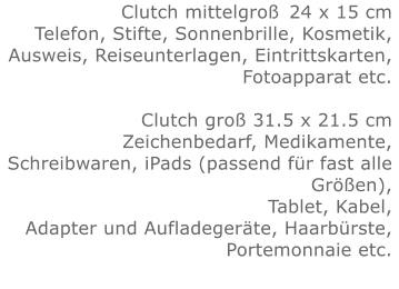 Clutch mittelgroß	24 x 15 cmTelefon, Stifte, Sonnenbrille, Kosmetik, Ausweis, Reiseunterlagen, Eintrittskarten, Fotoapparat etc.   Clutch groß 31.5 x 21.5 cmZeichenbedarf, Medikamente, Schreibwaren, iPads (passend für fast alle Größen), Tablet, Kabel, Adapter und Aufladegeräte, Haarbürste, Portemonnaie etc.