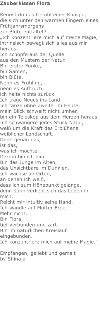 Zauberkissen Flora  Kennst du das Gefühl einer Knospe,   die sich unter den warmen Fingern eines Frühjahrsmorgens  zur Blüte entfaltet? „Ich konzentriere mich auf meine Magie,  intrinsisch bewegt sich alles aus mir heraus.  Ich schöpfe aus der Quelle aus den Mustern der Natur.  Bin erster Funke,  bin Samen,  bin Blüte.   Nenn es Frühling,  nenn es Aufbruch, ich halte nichts zurück. Ich trage Neues ins Land. Ich tanze ohne Zweifel im Heute, mein Blick schweift nicht umher, bin ein Teleskop aus dem Herzen heraus. Ich schwängere jedes Stück Natur, weiß um die Kraft des Erblühens weiblicher Landschaft. Denn genau das,  ist das, was ich möchte.  Darum bin ich hier.  Bin das Junge im Alten,  das Unsichtbare im Dunklen.  Ich wachse an Orten, an denen ich weiß,  dass ich zum Höhepunkt gelange,  denn dann verliebt sich das Leben in mich. Reicht mir intuitiv seine Hand. Ich wandle auf Mutter Erde.   Mehr nicht.  Bin Flora,  tief verbunden und zart.  Bin im natürlichen Kreislauf eingebunden. Ich konzentriere mich auf meine Magie.“  Empfangen, geliebt und gemalt by Shinaja   