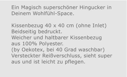 Ein Magisch superschöner Hingucker in Deinem Wohlfühl-Space.Kissenbezug 40 x 40 cm (ohne Inlet) Beidseitig bedruckt.Weicher und haltbarer Kissenbezug aus 100% Polyester. (by Oekotex, bei 40 Grad waschbar)  Versteckter Reißverschluss, sieht super aus und ist leicht zu pflegen.