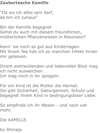 Zaubertasche Kamille  "Da wo ich alles sein darf,  da bin ich zuhaus"    Bin der Kamille begegnet.  Gehst du auch mit diesem freundlichen, mütterlichen Pflanzenwesen in Resonanz?  Kenn`sie noch so gut aus Kindertagen.  Mit ihrem Tee hab ich so manchen Infekt hinter mir gelassen.  Ihrem wohlwollenden und liebevollen Blick mag ich nicht ausweichen. Ich mag mich in ihr spiegeln.   Für ein Kind ist die Mutter die Heimat.  Sie gibt Sicherheit, Geborgenheit, Schutz und begegnet ihrem Kind in bedingungsloser Liebe.   So empfinde ich ihr Wesen - und noch viel mehr.   Die KAMILLE.   by Shinaja
