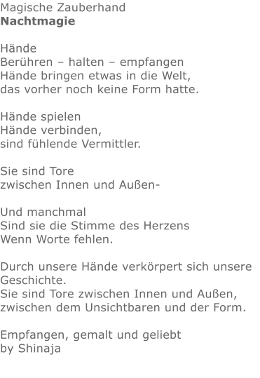 Magische Zauberhand Nachtmagie  Hände Berühren – halten – empfangen Hände bringen etwas in die Welt, das vorher noch keine Form hatte.  Hände spielen Hände verbinden, sind fühlende Vermittler.  Sie sind Tore zwischen Innen und Außen-  Und manchmal Sind sie die Stimme des Herzens Wenn Worte fehlen.  Durch unsere Hände verkörpert sich unsere Geschichte. Sie sind Tore zwischen Innen und Außen, zwischen dem Unsichtbaren und der Form.  Empfangen, gemalt und geliebt by Shinaja
