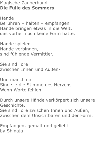 Magische Zauberhand Die Fülle des Sommers  Hände Berühren – halten – empfangen Hände bringen etwas in die Welt, das vorher noch keine Form hatte.  Hände spielen Hände verbinden, sind fühlende Vermittler.  Sie sind Tore zwischen Innen und Außen-  Und manchmal Sind sie die Stimme des Herzens Wenn Worte fehlen.  Durch unsere Hände verkörpert sich unsere Geschichte. Sie sind Tore zwischen Innen und Außen, zwischen dem Unsichtbaren und der Form.  Empfangen, gemalt und geliebt by Shinaja