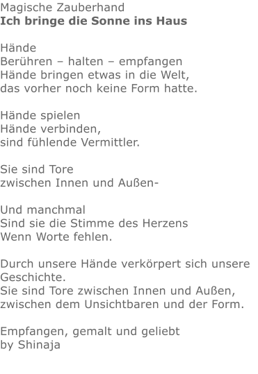 Magische Zauberhand Ich bringe die Sonne ins Haus  Hände Berühren – halten – empfangen Hände bringen etwas in die Welt, das vorher noch keine Form hatte.  Hände spielen Hände verbinden, sind fühlende Vermittler.  Sie sind Tore zwischen Innen und Außen-  Und manchmal Sind sie die Stimme des Herzens Wenn Worte fehlen.  Durch unsere Hände verkörpert sich unsere Geschichte. Sie sind Tore zwischen Innen und Außen, zwischen dem Unsichtbaren und der Form.  Empfangen, gemalt und geliebt by Shinaja