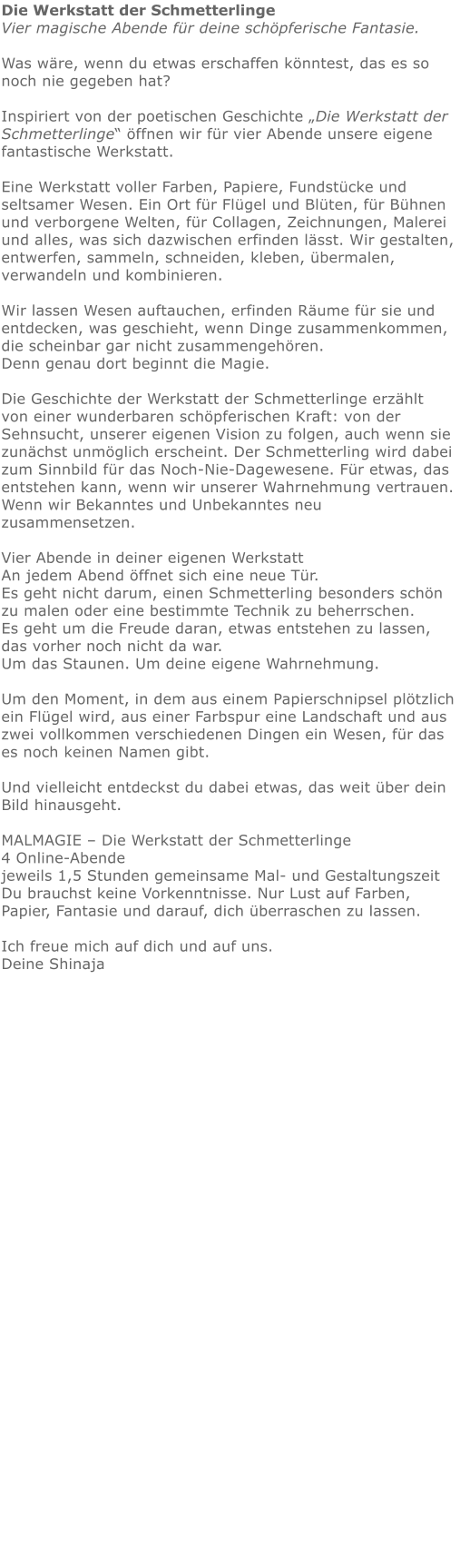 Die Werkstatt der Schmetterlinge Vier magische Abende für deine schöpferische Fantasie.  Was wäre, wenn du etwas erschaffen könntest, das es so noch nie gegeben hat?  Inspiriert von der poetischen Geschichte „Die Werkstatt der Schmetterlinge“ öffnen wir für vier Abende unsere eigene fantastische Werkstatt.  Eine Werkstatt voller Farben, Papiere, Fundstücke und seltsamer Wesen. Ein Ort für Flügel und Blüten, für Bühnen und verborgene Welten, für Collagen, Zeichnungen, Malerei und alles, was sich dazwischen erfinden lässt. Wir gestalten,  entwerfen, sammeln, schneiden, kleben, übermalen, verwandeln und kombinieren.  Wir lassen Wesen auftauchen, erfinden Räume für sie und entdecken, was geschieht, wenn Dinge zusammenkommen, die scheinbar gar nicht zusammengehören. Denn genau dort beginnt die Magie.  Die Geschichte der Werkstatt der Schmetterlinge erzählt von einer wunderbaren schöpferischen Kraft: von der Sehnsucht, unserer eigenen Vision zu folgen, auch wenn sie zunächst unmöglich erscheint. Der Schmetterling wird dabei zum Sinnbild für das Noch-Nie-Dagewesene. Für etwas, das entstehen kann, wenn wir unserer Wahrnehmung vertrauen. Wenn wir Bekanntes und Unbekanntes neu zusammensetzen.  Vier Abende in deiner eigenen Werkstatt An jedem Abend öffnet sich eine neue Tür. Es geht nicht darum, einen Schmetterling besonders schön zu malen oder eine bestimmte Technik zu beherrschen. Es geht um die Freude daran, etwas entstehen zu lassen, das vorher noch nicht da war. Um das Staunen. Um deine eigene Wahrnehmung.  Um den Moment, in dem aus einem Papierschnipsel plötzlich ein Flügel wird, aus einer Farbspur eine Landschaft und aus zwei vollkommen verschiedenen Dingen ein Wesen, für das es noch keinen Namen gibt.  Und vielleicht entdeckst du dabei etwas, das weit über dein Bild hinausgeht.  MALMAGIE – Die Werkstatt der Schmetterlinge 4 Online-Abende jeweils 1,5 Stunden gemeinsame Mal- und Gestaltungszeit Du brauchst keine Vorkenntnisse. Nur Lust auf Farben, Papier, Fantasie und darauf, dich überraschen zu lassen.  Ich freue mich auf dich und auf uns. Deine Shinaja