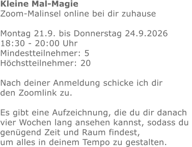 Kleine Mal-Magie Zoom-Malinsel online bei dir zuhause  Montag 21.9. bis Donnerstag 24.9.2026 18:30 - 20:00 Uhr Mindestteilnehmer: 5Höchstteilnehmer: 20  Nach deiner Anmeldung schicke ich dir den Zoomlink zu.Es gibt eine Aufzeichnung, die du dir danach vier Wochen lang ansehen kannst, sodass du genügend Zeit und Raum findest,um alles in deinem Tempo zu gestalten.  