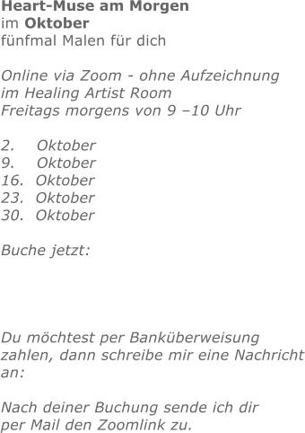 Heart-Muse am Morgen im Oktoberfünfmal Malen für dichOnline via Zoom - ohne Aufzeichnung im Healing Artist Room Freitags morgens von 9 –10 Uhr  2.    Oktober 9.    Oktober 16.  Oktober23.  Oktober30.  Oktober Buche jetzt:     Du möchtest per Banküberweisung zahlen, dann schreibe mir eine Nachrichtan: Nach deiner Buchung sende ich dirper Mail den Zoomlink zu.