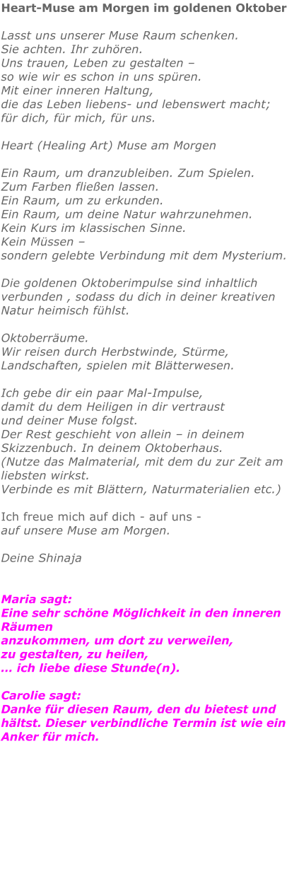 Heart-Muse am Morgen im goldenen Oktober  Lasst uns unserer Muse Raum schenken. Sie achten. Ihr zuhören. Uns trauen, Leben zu gestalten – so wie wir es schon in uns spüren. Mit einer inneren Haltung, die das Leben liebens- und lebenswert macht;  für dich, für mich, für uns.  Heart (Healing Art) Muse am Morgen  Ein Raum, um dranzubleiben. Zum Spielen.  Zum Farben fließen lassen.  Ein Raum, um zu erkunden. Ein Raum, um deine Natur wahrzunehmen. Kein Kurs im klassischen Sinne.Kein Müssen – sondern gelebte Verbindung mit dem Mysterium.Die goldenen Oktoberimpulse sind inhaltlich verbunden , sodass du dich in deiner kreativen Natur heimisch fühlst. Oktoberräume. Wir reisen durch Herbstwinde, Stürme,  Landschaften, spielen mit Blätterwesen.Ich gebe dir ein paar Mal-Impulse, damit du dem Heiligen in dir vertraust und deiner Muse folgst. Der Rest geschieht von allein – in deinem Skizzenbuch. In deinem Oktoberhaus. (Nutze das Malmaterial, mit dem du zur Zeit am liebsten wirkst. Verbinde es mit Blättern, Naturmaterialien etc.)  Ich freue mich auf dich - auf uns - auf unsere Muse am Morgen.  Deine ShinajaMaria sagt: Eine sehr schöne Möglichkeit in den inneren Räumen anzukommen, um dort zu verweilen, zu gestalten, zu heilen, … ich liebe diese Stunde(n).Carolie sagt: Danke für diesen Raum, den du bietest und hältst. Dieser verbindliche Termin ist wie ein Anker für mich.