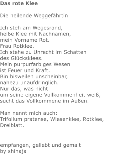 Das rote Klee  Die heilende Weggefährtin  Ich steh am Wegesrand, heiße Klee mit Nachnamen, mein Vorname Rot. Frau Rotklee. Ich stehe zu Unrecht im Schatten des Glücksklees. Mein purpurfarbiges Wesen ist Feuer und Kraft. Bin bisweilen unscheinbar, nahezu unaufdringlich. Nur das, was nicht um seine eigene Vollkommenheit weiß, sucht das Vollkommene im Außen.  Man nennt mich auch: Trifolium pratense, Wiesenklee, Rotklee, Dreiblatt.  empfangen, geliebt und gemalt by shinaja