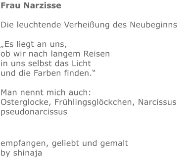 Frau Narzisse  Die leuchtende Verheißung des Neubeginns  „Es liegt an uns, ob wir nach langem Reisen in uns selbst das Licht und die Farben finden.“  Man nennt mich auch: Osterglocke, Frühlingsglöckchen, Narcissus pseudonarcissus  empfangen, geliebt und gemalt by shinaja
